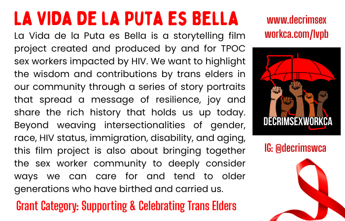 Text: La Vida de la Puta es Bella is a storytelling film project created and produced by and for TPOC sex workers impacted by HIV. We want to highlight the wisdom and contributions by trans elders in our community through a series of story portraits that spread a message of resilience, joy and share the rich history that holds us up today. Beyond weaving intersectionalities of gender, race, HIV status, immigration, disability, and aging, this film project is also about bringing together the sex worker community to deeply consider ways we can care for and tend to older generations who have birthed and carried us. Grant Category: Supporting & Celebrating Trans Elders Website: www.decrimsex workca.com/lvpb Instagram: @decrimswca Image: DeCrimSexWorkCA Logo; Red outline of the state of California, with raised fists of people of color under a red umbrella.