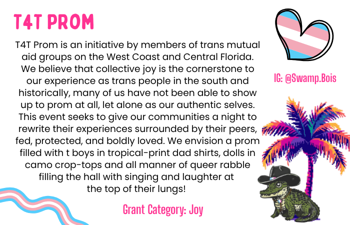 Text: T4T Prom is an initiative by members of trans mutual aid groups on the West Coast and Central Florida. We believe that collective joy is the cornerstone to our experience as trans people in the south and historically, many of us have not been able to show up to prom at all, let alone as our authentic selves. This event seeks to give our communities a night to rewrite their experiences surrounded by their peers, fed, protected, and boldly loved. We envision a prom filled with t boys in tropical-print dad shirts, dolls in camo crop-tops and all manner of queer rabble filling the hall with singing and laughter at the top of their lungs! Grant Category: Joy Instagram: @swamp.bois Image: A palm tree with a gator wearing a cowboy hat sitting in front of it. A heart colored in pink, white and blue. A pink white and blue ribbon.