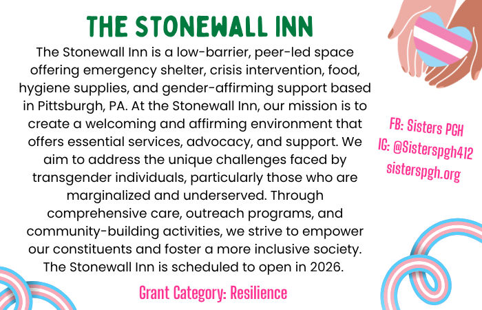 Text: The Stonewall Inn is a low-barrier, peer-led space offering emergency shelter, crisis intervention, food, hygiene supplies, and gender-affirming support based in Pittsburgh, PA. At the Stonewall Inn, our mission is to create a welcoming and affirming environment that offers essential services, advocacy, and support. We aim to address the unique challenges faced by transgender individuals, particularly those who are marginalized and underserved. Through comprehensive care, outreach programs, and community-building activities, we strive to empower our constituents and foster a more inclusive society. The Stonewall Inn is scheduled to open in 2026. Grant Category: Resilience Instagram: @SistersPGH Facebook: Sisters PGH Web: SistersPGH.org Image: Two hands (one darker skin, one lighter skin) holding a heart in the trans pride flag colors of blue, pink and white; ribbons with the blue pink and white colors.